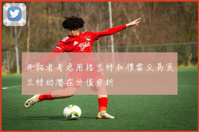 开拓者考虑用格兰特和穆雷交易莫兰特的潜在价值分析