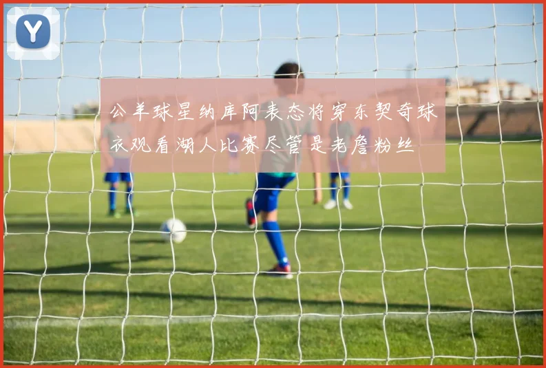 公羊球星纳库阿表态将穿东契奇球衣观看湖人比赛尽管是老詹粉丝