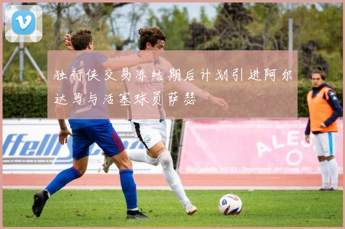 独行侠交易冻结期后计划引进阿尔达马与活塞球员萨瑟