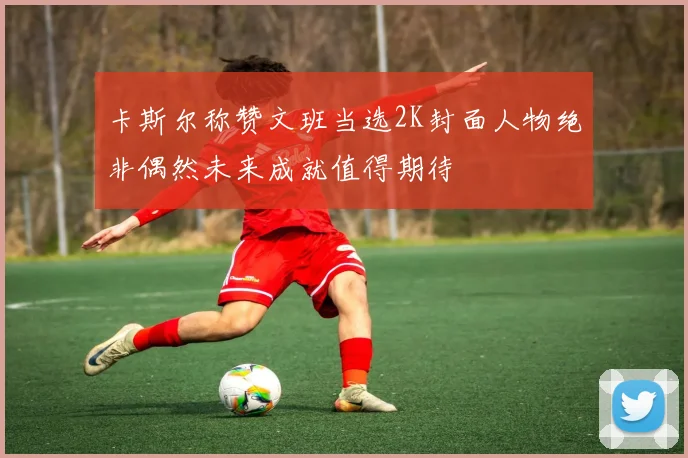 卡斯尔称赞文班当选2K封面人物绝非偶然未来成就值得期待