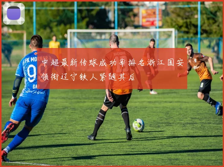 中超最新传球成功率排名浙江国安领衔辽宁铁人紧随其后