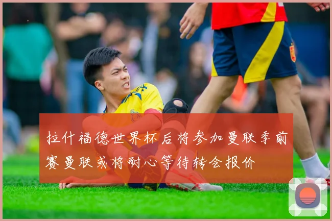 拉什福德世界杯后将参加曼联季前赛曼联或将耐心等待转会报价