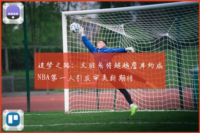 追梦之路：文班或将超越詹库约成NBA第一人引发审美新期待