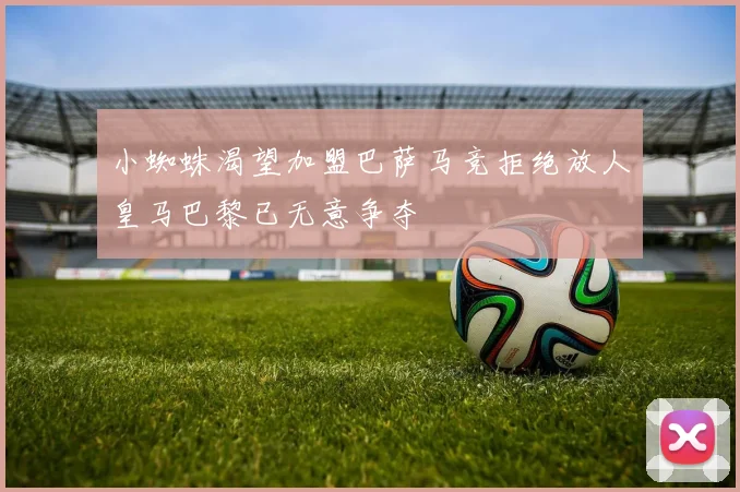 小蜘蛛渴望加盟巴萨马竞拒绝放人皇马巴黎已无意争夺