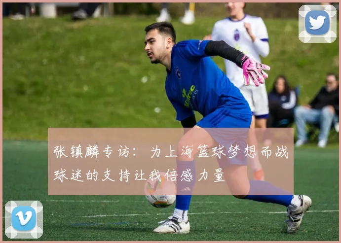 张镇麟专访：为上海篮球梦想而战球迷的支持让我倍感力量