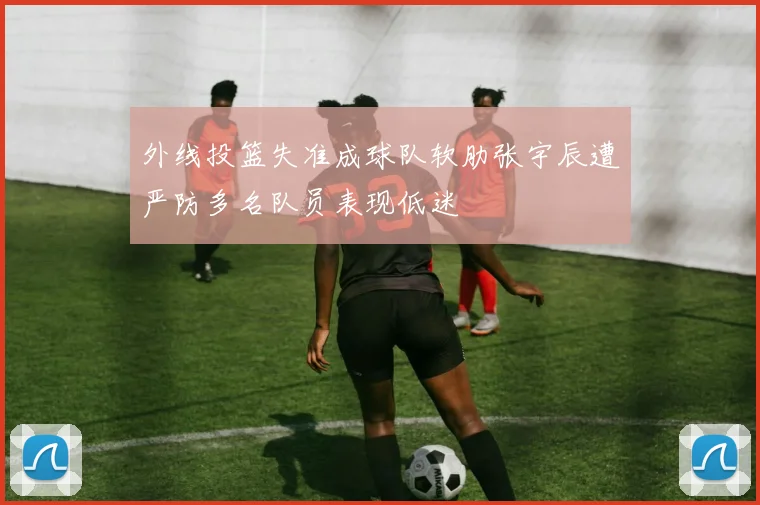 外线投篮失准成球队软肋张宇辰遭严防多名队员表现低迷